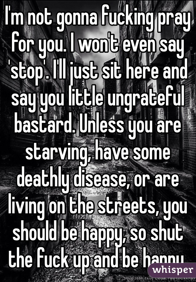 I'm not gonna fucking pray for you. I won't even say 'stop'. I'll just sit here and say you little ungrateful bastard. Unless you are starving, have some deathly disease, or are living on the streets, you should be happy, so shut the fuck up and be happy. 