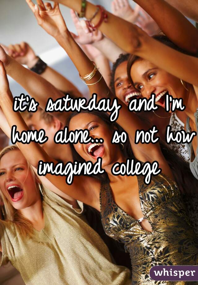 it's saturday and I'm home alone... so not how imagined college 