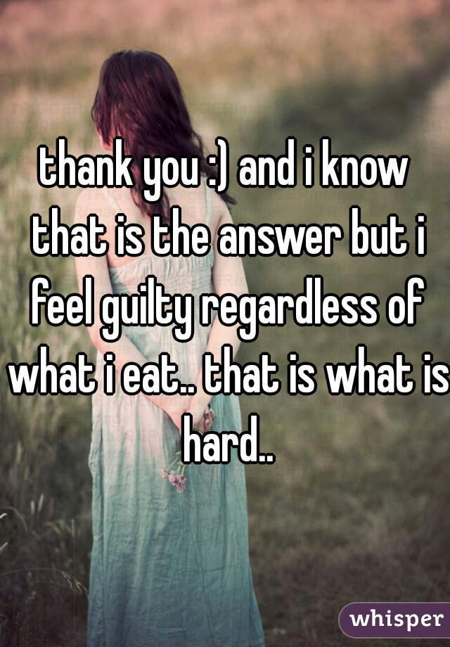 thank you :) and i know that is the answer but i feel guilty regardless of what i eat.. that is what is hard..