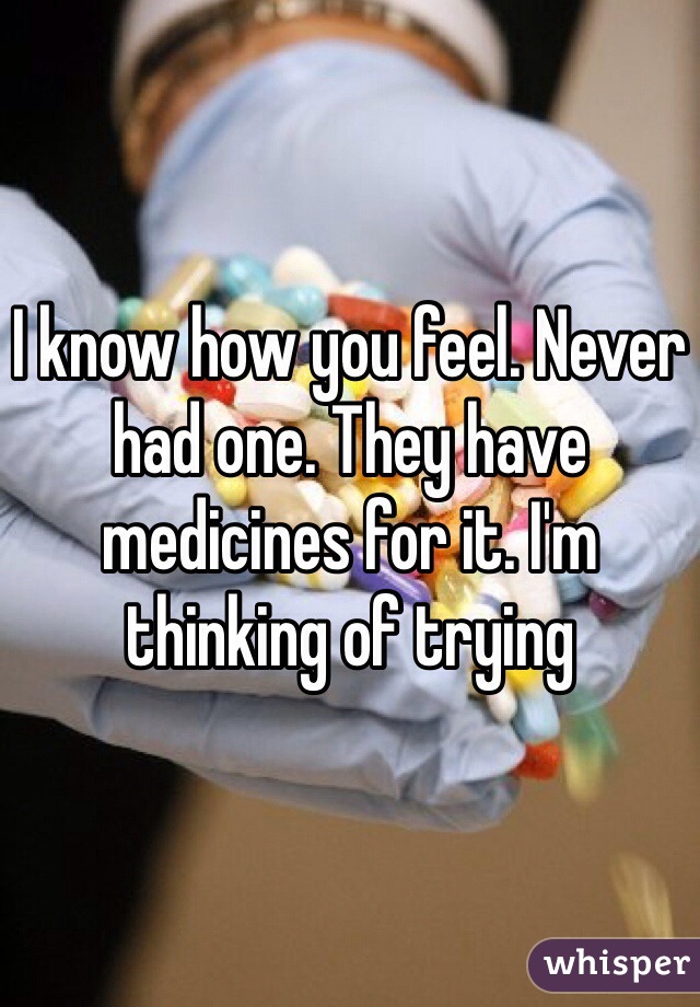 I know how you feel. Never had one. They have medicines for it. I'm thinking of trying 