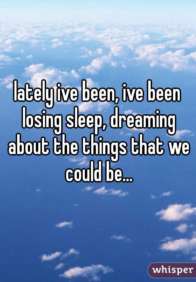 lately ive been, ive been losing sleep, dreaming about the things that we could be...