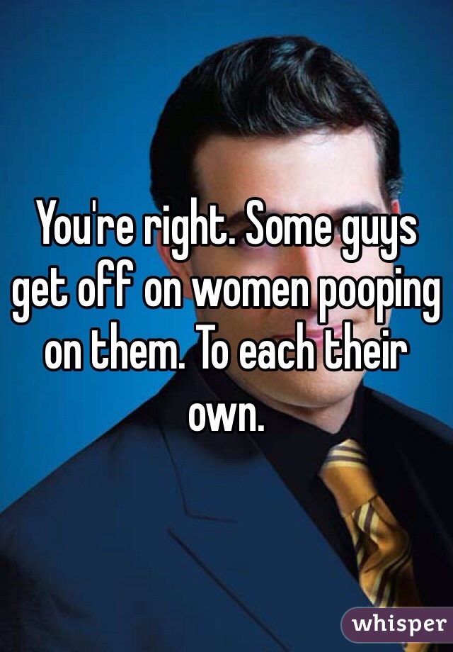 You're right. Some guys get off on women pooping on them. To each their own. 