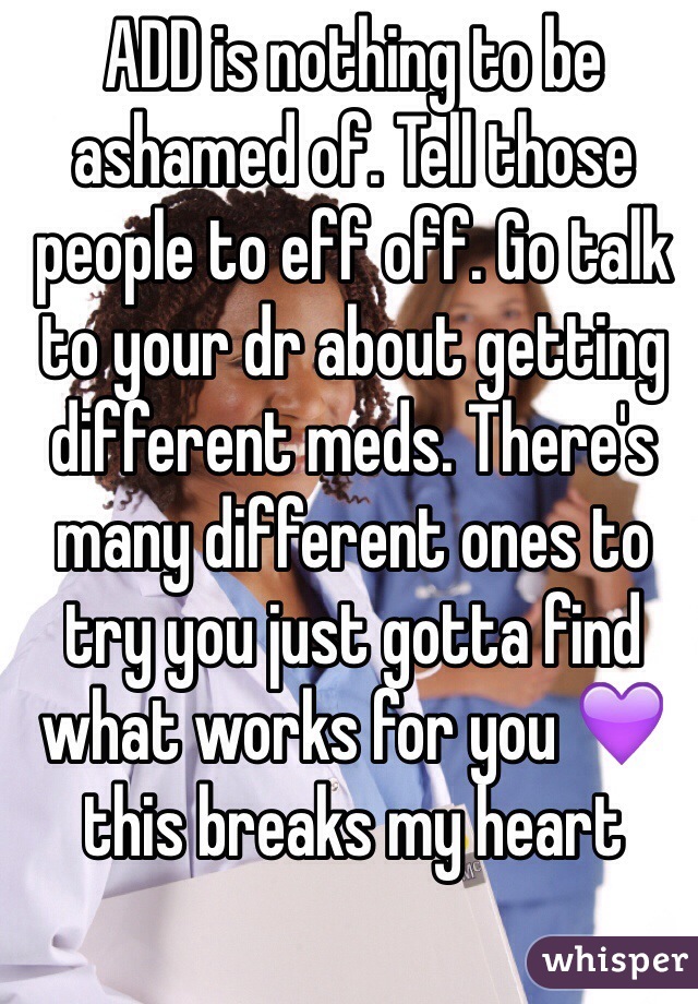 ADD is nothing to be ashamed of. Tell those people to eff off. Go talk to your dr about getting different meds. There's many different ones to try you just gotta find what works for you 💜 this breaks my heart