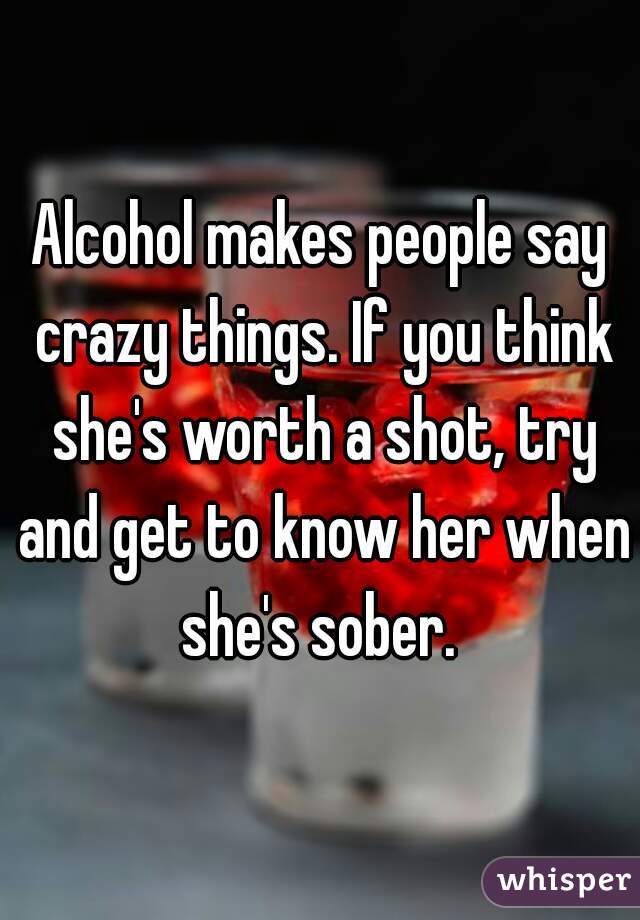 Alcohol makes people say crazy things. If you think she's worth a shot, try and get to know her when she's sober. 