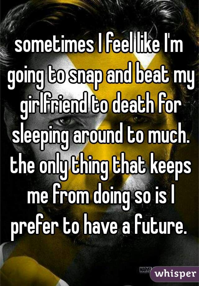sometimes I feel like I'm going to snap and beat my girlfriend to death for sleeping around to much. the only thing that keeps me from doing so is I prefer to have a future. 