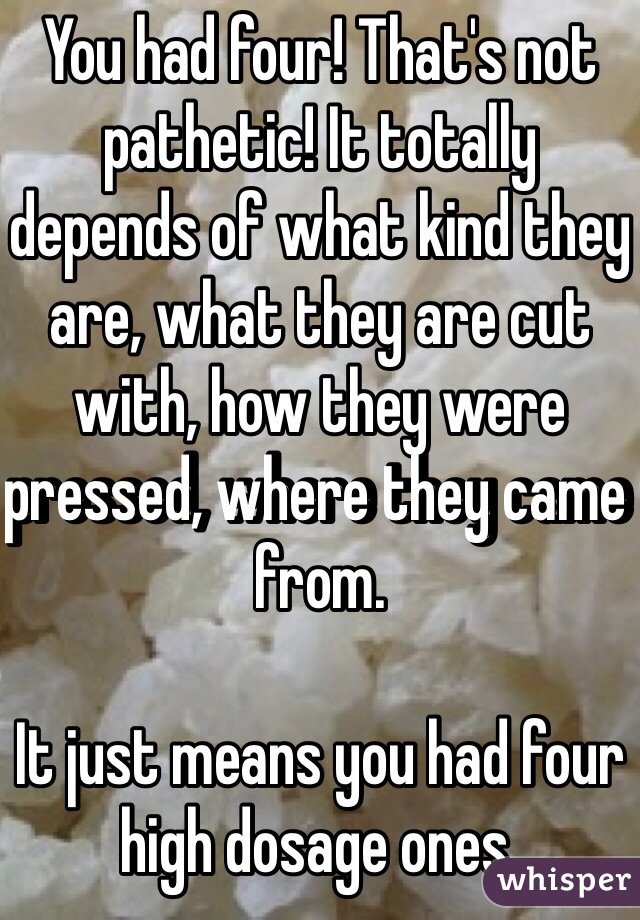 You had four! That's not pathetic! It totally depends of what kind they are, what they are cut with, how they were pressed, where they came from. 

It just means you had four high dosage ones. 