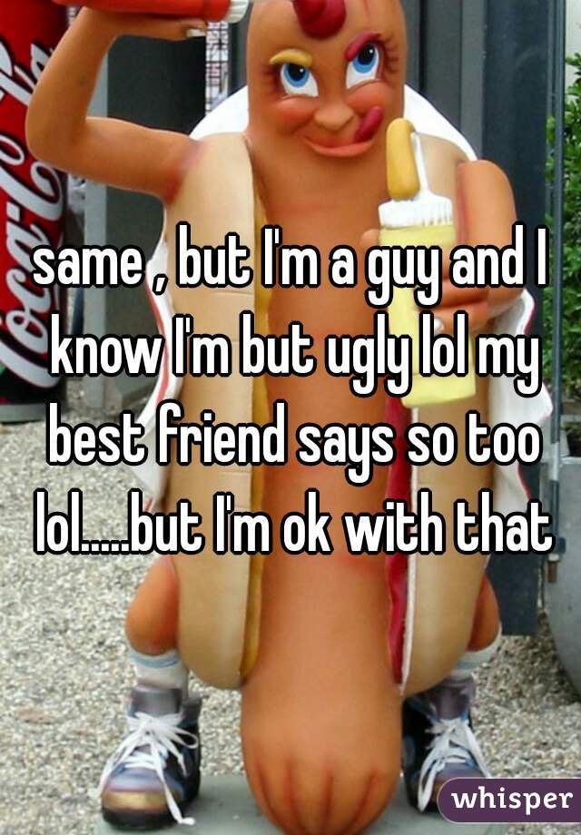 same , but I'm a guy and I know I'm but ugly lol my best friend says so too lol.....but I'm ok with that
