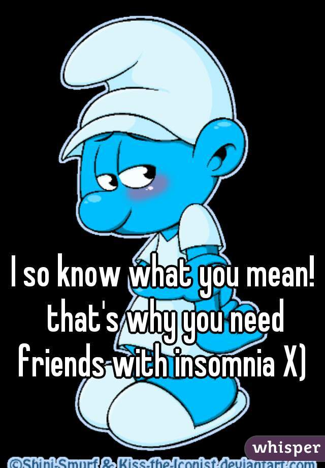 I so know what you mean! that's why you need friends with insomnia X) 