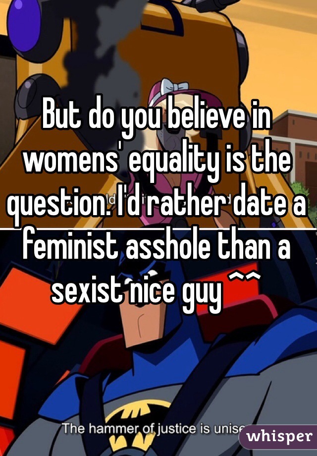 But do you believe in womens' equality is the question. I'd rather date a feminist asshole than a sexist nice guy ^^