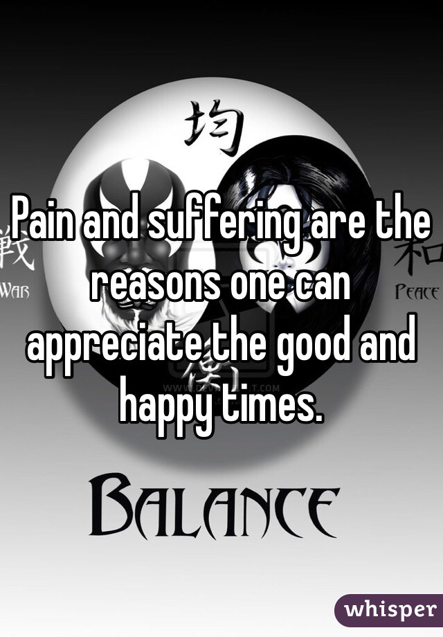 Pain and suffering are the reasons one can appreciate the good and happy times. 