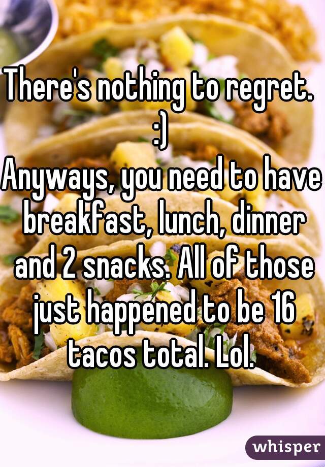 There's nothing to regret.  :) 

Anyways, you need to have breakfast, lunch, dinner and 2 snacks. All of those just happened to be 16 tacos total. Lol. 