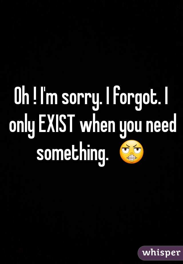 Oh ! I'm sorry. I forgot. I only EXIST when you need something.  😬  