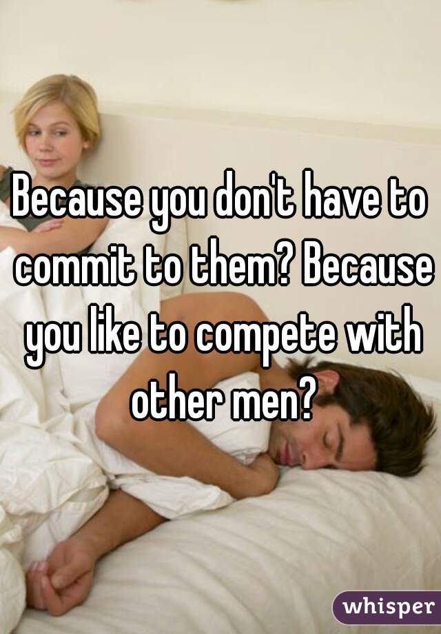 Because you don't have to commit to them? Because you like to compete with other men?
