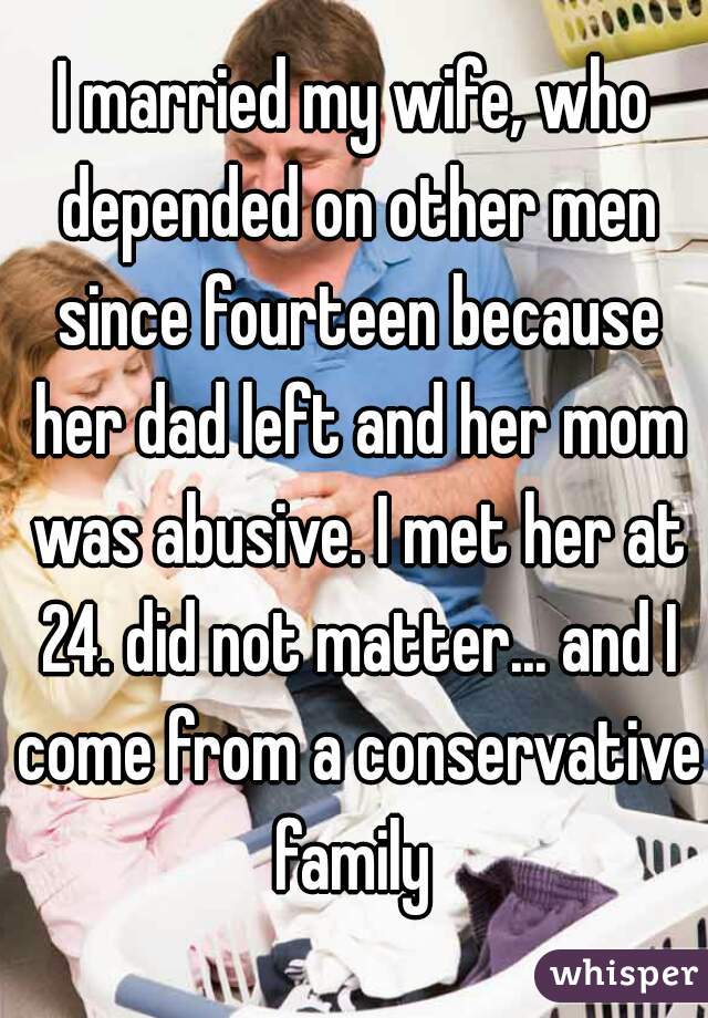 I married my wife, who depended on other men since fourteen because her dad left and her mom was abusive. I met her at 24. did not matter... and I come from a conservative family 