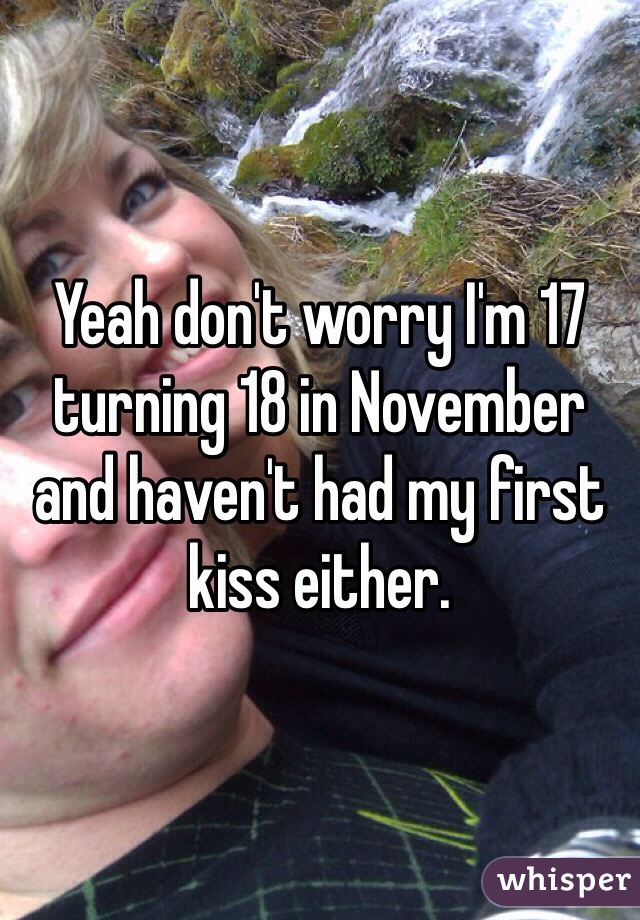 Yeah don't worry I'm 17 turning 18 in November and haven't had my first kiss either.