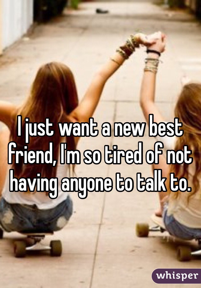 I just want a new best friend, I'm so tired of not having anyone to talk to.