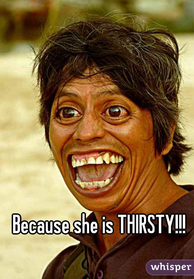 Because she is THIRSTY!!!