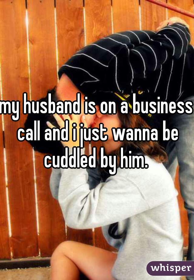 my husband is on a business call and i just wanna be cuddled by him. 