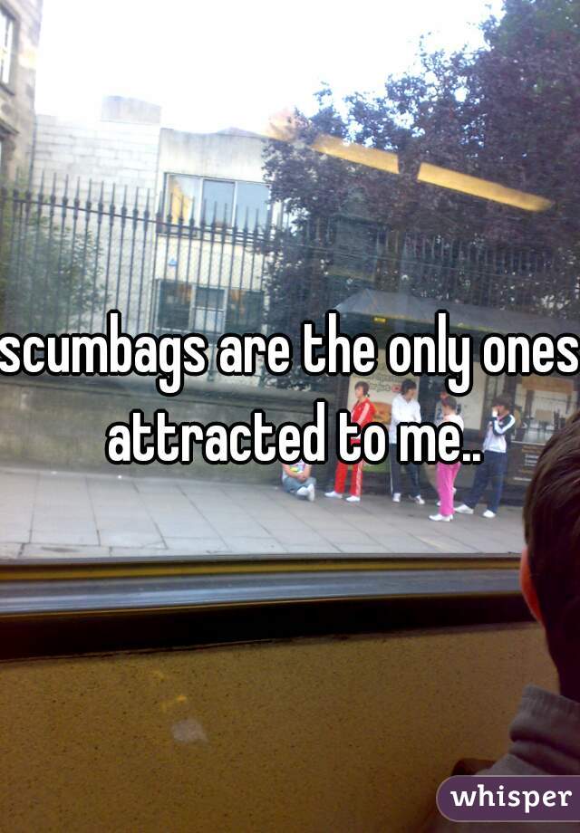 scumbags are the only ones attracted to me..