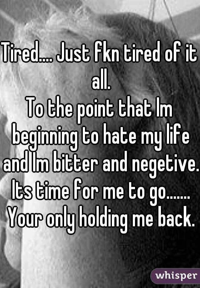 Tired.... Just fkn tired of it all.
To the point that Im beginning to hate my life and Im bitter and negetive.  Its time for me to go.......  Your only holding me back.