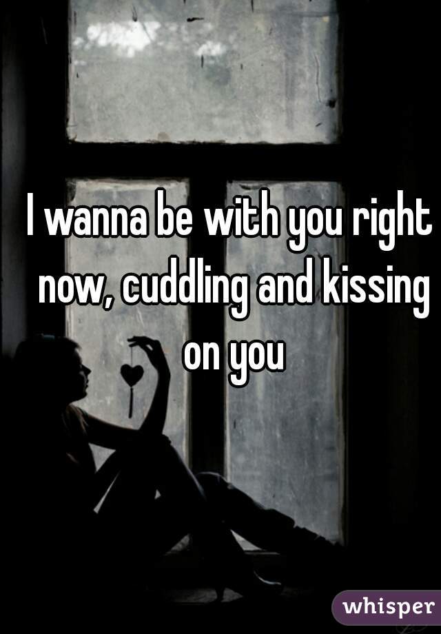 I wanna be with you right now, cuddling and kissing on you