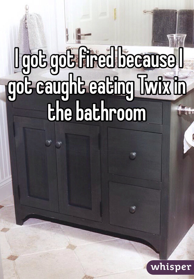  I got got fired because I got caught eating Twix in the bathroom