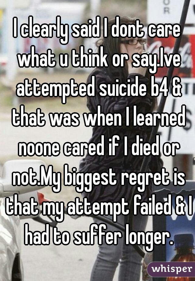 I clearly said I dont care what u think or say.Ive attempted suicide b4 & that was when I learned noone cared if I died or not.My biggest regret is that my attempt failed & I had to suffer longer.