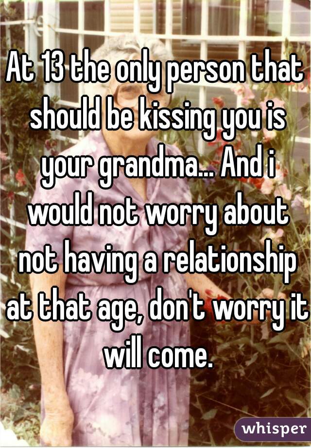 At 13 the only person that should be kissing you is your grandma... And i would not worry about not having a relationship at that age, don't worry it will come.