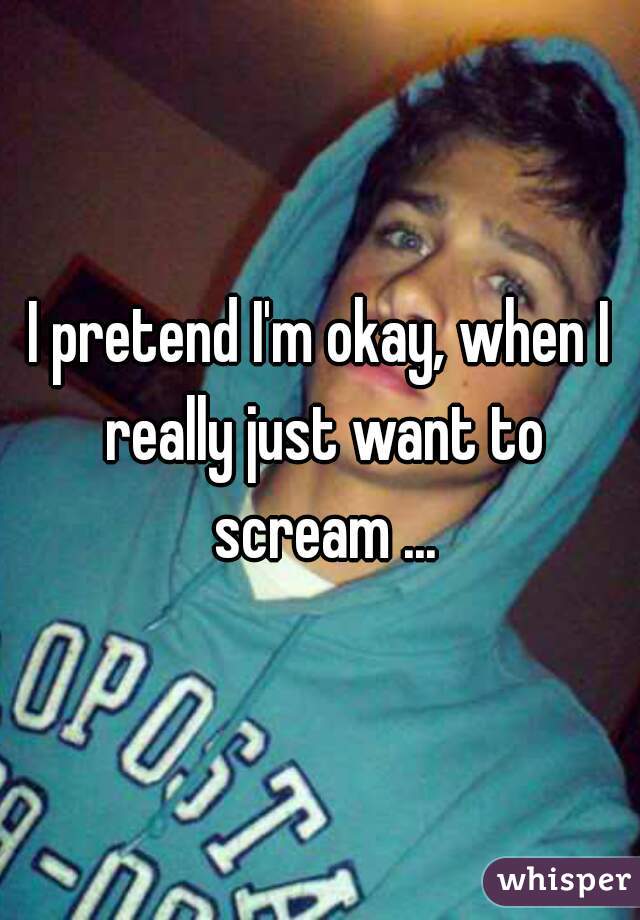 I pretend I'm okay, when I really just want to scream ...
