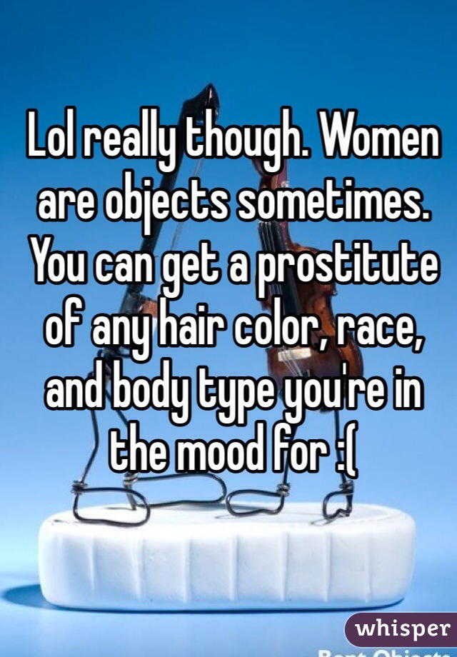 Lol really though. Women are objects sometimes. You can get a prostitute of any hair color, race, and body type you're in the mood for :(