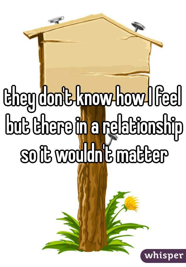 they don't know how I feel but there in a relationship so it wouldn't matter
