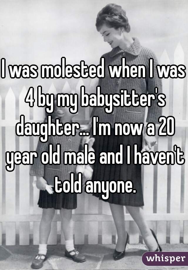 I was molested when I was 4 by my babysitter's daughter... I'm now a 20 year old male and I haven't told anyone.