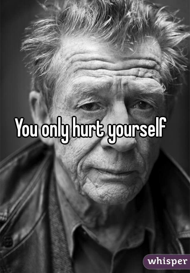 You only hurt yourself  