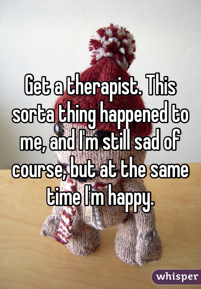 Get a therapist. This sorta thing happened to me, and I'm still sad of course, but at the same time I'm happy.