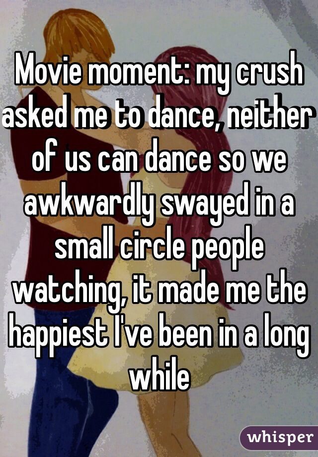 Movie moment: my crush asked me to dance, neither of us can dance so we awkwardly swayed in a small circle people watching, it made me the happiest I've been in a long while