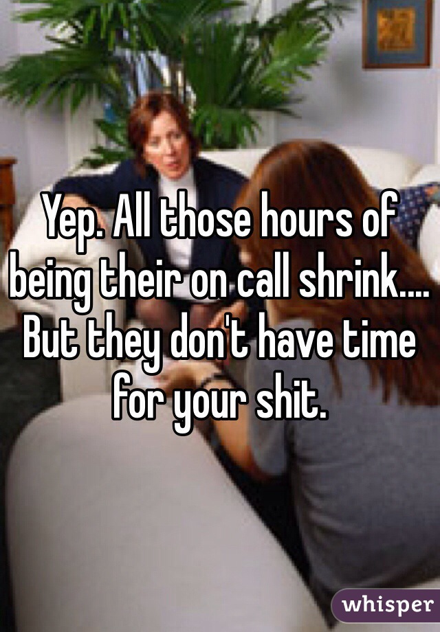 Yep. All those hours of being their on call shrink.... But they don't have time for your shit. 