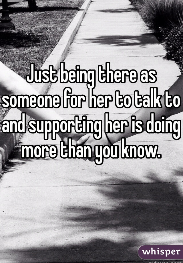 Just being there as someone for her to talk to and supporting her is doing more than you know.