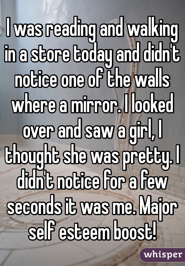 I was reading and walking in a store today and didn't notice one of the walls where a mirror. I looked over and saw a girl, I  thought she was pretty. I didn't notice for a few seconds it was me. Major self esteem boost!