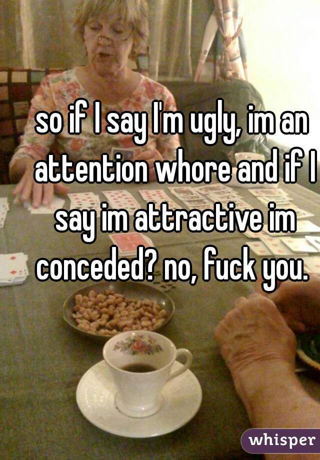 so if I say I'm ugly, im an attention whore and if I say im attractive im conceded? no, fuck you. 