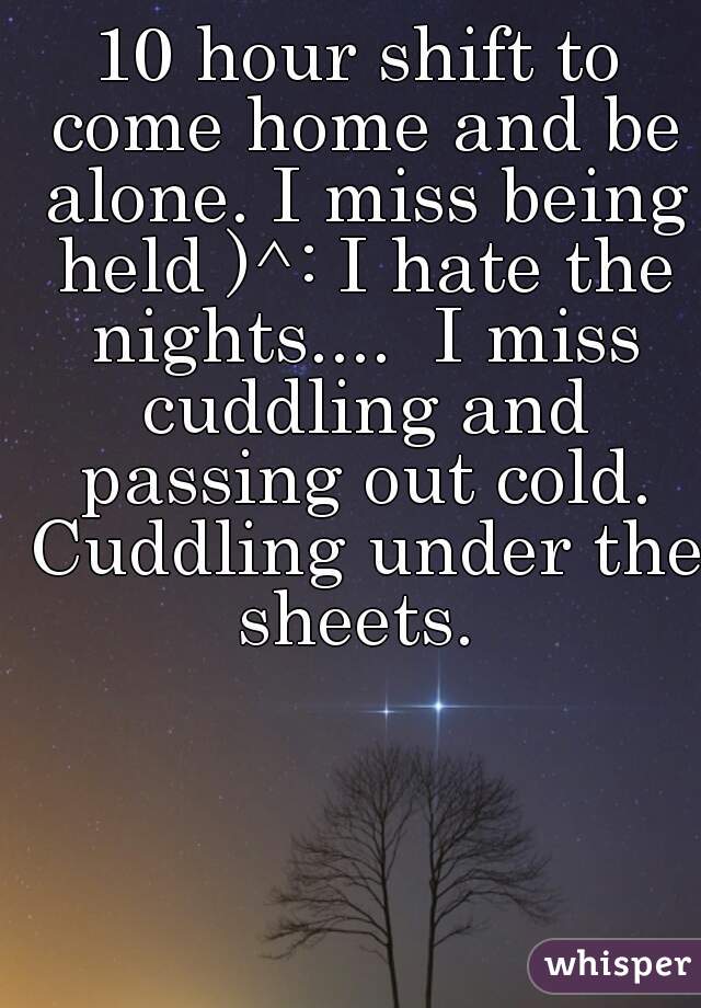 10 hour shift to come home and be alone. I miss being held )^: I hate the nights....  I miss cuddling and passing out cold. Cuddling under the sheets. 
