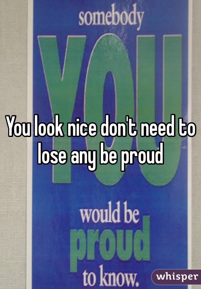 You look nice don't need to lose any be proud