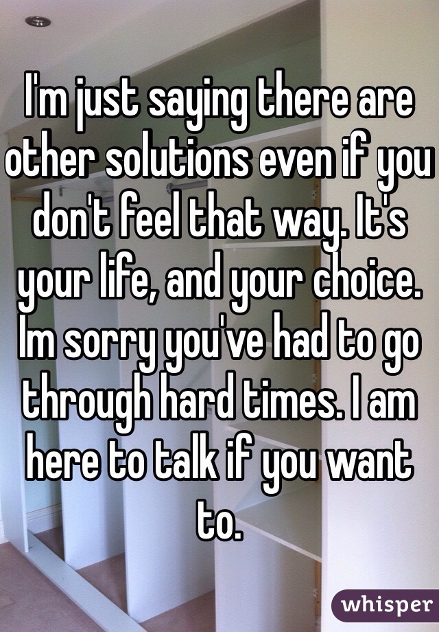 I'm just saying there are other solutions even if you don't feel that way. It's your life, and your choice. Im sorry you've had to go through hard times. I am here to talk if you want to. 