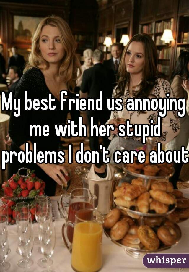 My best friend us annoying me with her stupid problems I don't care about