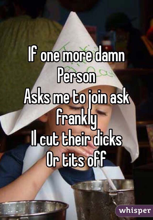 If one more damn
Person
Asks me to join ask frankly
Il cut their dicks
Or tits off
