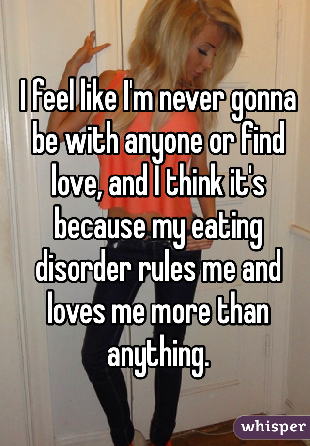 I feel like I'm never gonna be with anyone or find love, and I think it's because my eating disorder rules me and loves me more than anything.