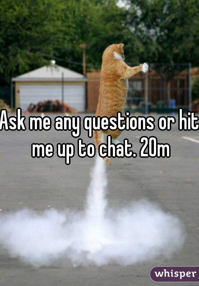 Ask me any questions or hit me up to chat. 20m