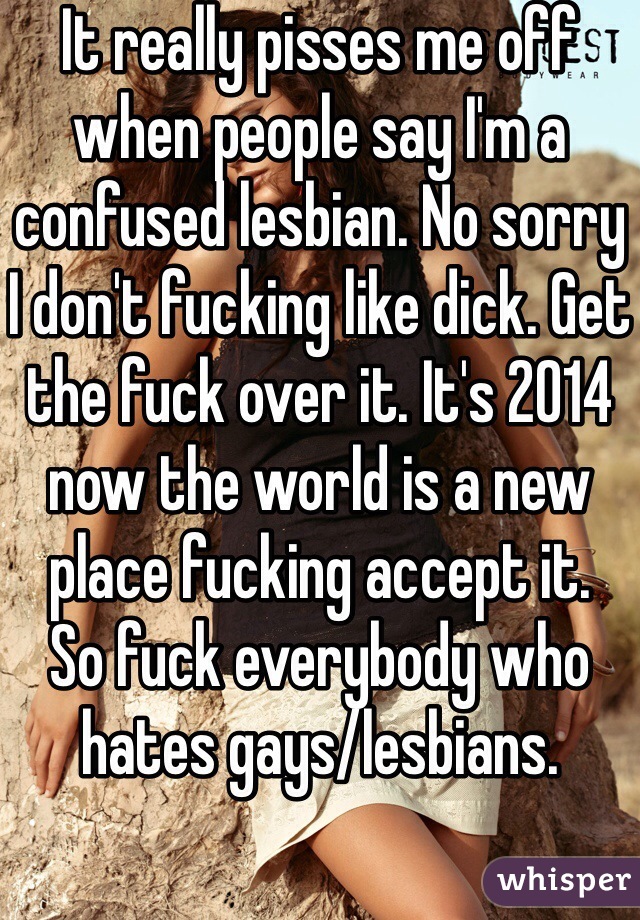 It really pisses me off when people say I'm a confused lesbian. No sorry I don't fucking like dick. Get the fuck over it. It's 2014 now the world is a new place fucking accept it. 
So fuck everybody who hates gays/lesbians.  