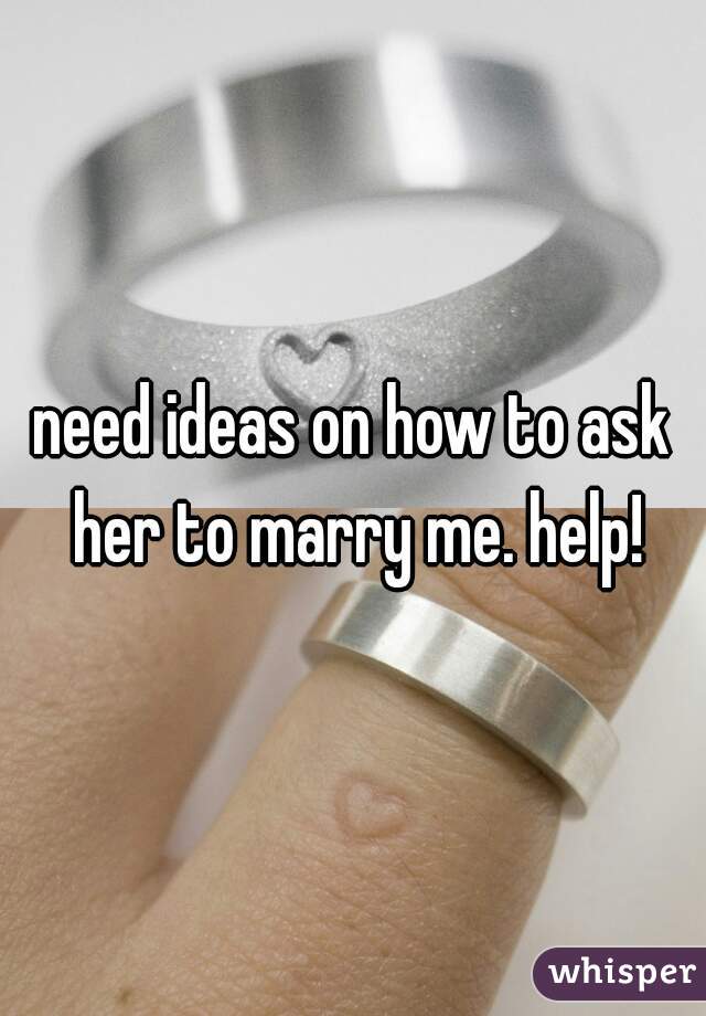 need ideas on how to ask her to marry me. help!