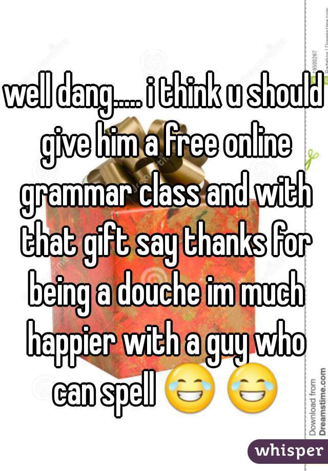 well dang..... i think u should give him a free online grammar class and with that gift say thanks for being a douche im much happier with a guy who can spell 😂 😂  