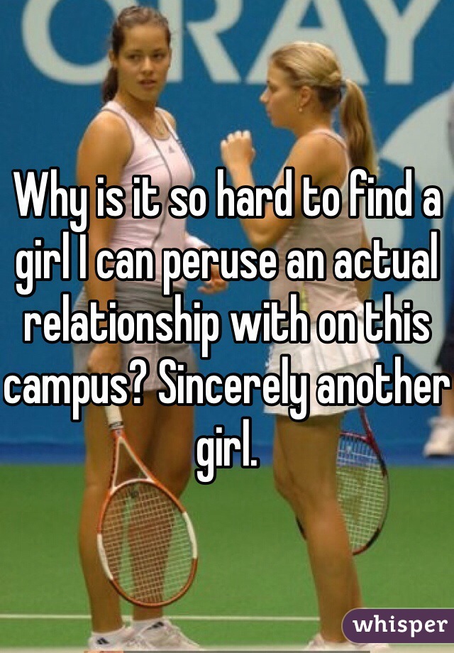 Why is it so hard to find a girl I can peruse an actual relationship with on this campus? Sincerely another girl.